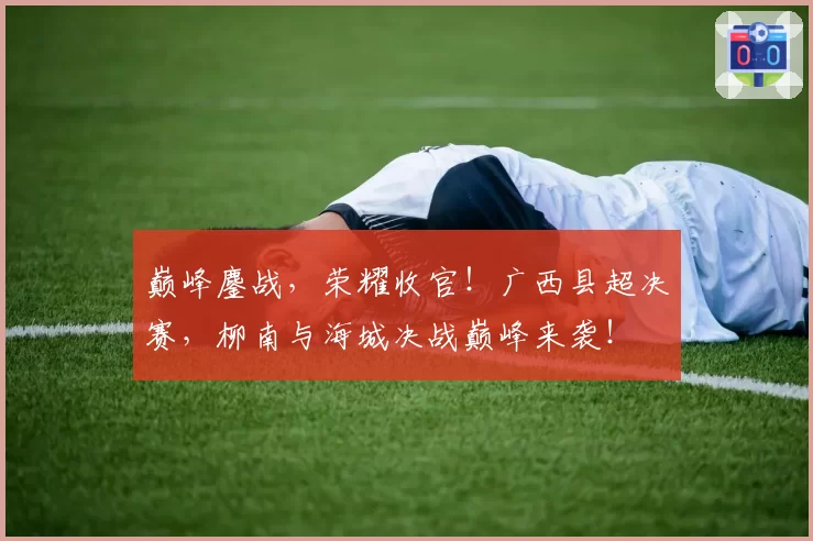 巅峰鏖战，荣耀收官！广西县超决赛，柳南与海城决战巅峰来袭！