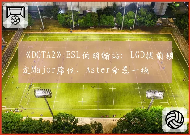 《DOTA2》ESL伯明翰站：LGD提前锁定Major席位，Aster命悬一线