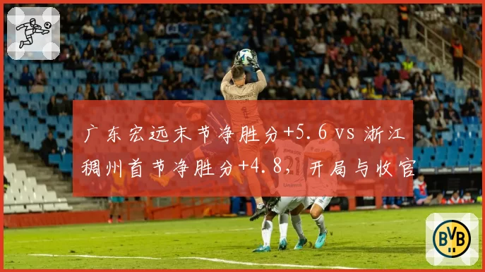 广东宏远末节净胜分+5.6 vs 浙江稠州首节净胜分+4.8,开局与收官的博弈
