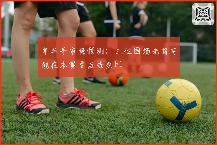 年车手市场预测:三位围场老将可能在本赛季后告别F1