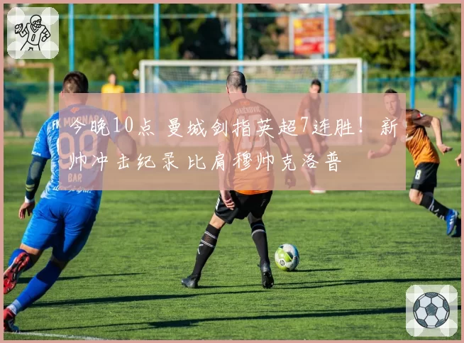 今晚10点 曼城剑指英超7连胜!新帅冲击纪录 比肩穆帅克洛普
