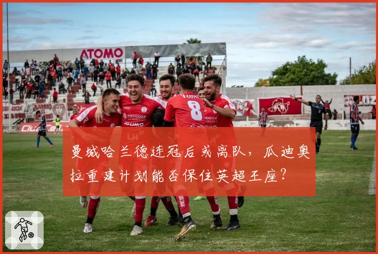 曼城哈兰德连冠后或离队,瓜迪奥拉重建计划能否保住英超王座?